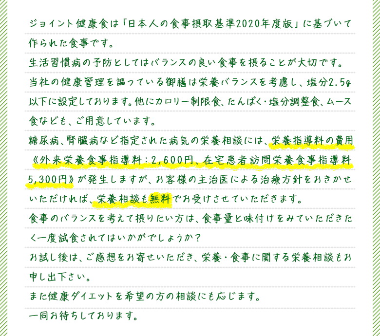 ジョイント健康食は「日本人の食事摂取基準2020年度版」に基づいて作られた食事です。生活習慣病の予防としてはバランスの良い食事を摂ることが大切です。当社の健康管理を謳っている御膳は栄養バランスを考慮し、塩分2.5g以下に設定しております。他にカロリー制限食、たんぱく・塩分調整食、ムース食なども、ご用意しています。糖尿病、腎臓病など指定された病気の栄養相談には、栄養指導料の費用《外来栄養食事指導料：2,600円、在宅患者訪問栄養食事指導料5,300円》が発生しますが、お客様の主治医による治療方針をおきかせいただければ、栄養相談も無料でお受けさせていただきます。食事のバランスを考えて摂りたい方は、食事量と味付けをみていただきたく一度試食されてはいかがでしょうか？お試し後は、ご感想をお寄せいただき、栄養・食事に関する栄養相談もお申し出下さい。また健康ダイエットを希望の方の相談にも応じます。一同お待ちしております。