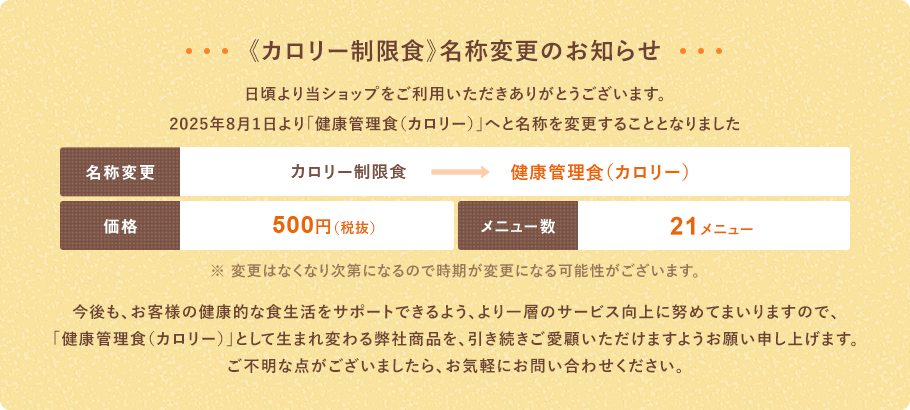 日頃より当ショップをご利用いただきありがとうございます。2025年8月1日より「健康管理食（カロリー）」へと名称を変更することとなりました。価格：500円（税抜）内容：21メニュー　今後も、お客様の健康的な食生活をサポートできるよう、より一層のサービス向上に努めてまいりますので、「健康管理食（カロリー）」として生まれ変わる弊社商品を、引き続きご愛顧いただけますようお願い申し上げます。ご不明な点がございましたら、お気軽にお問い合わせください。