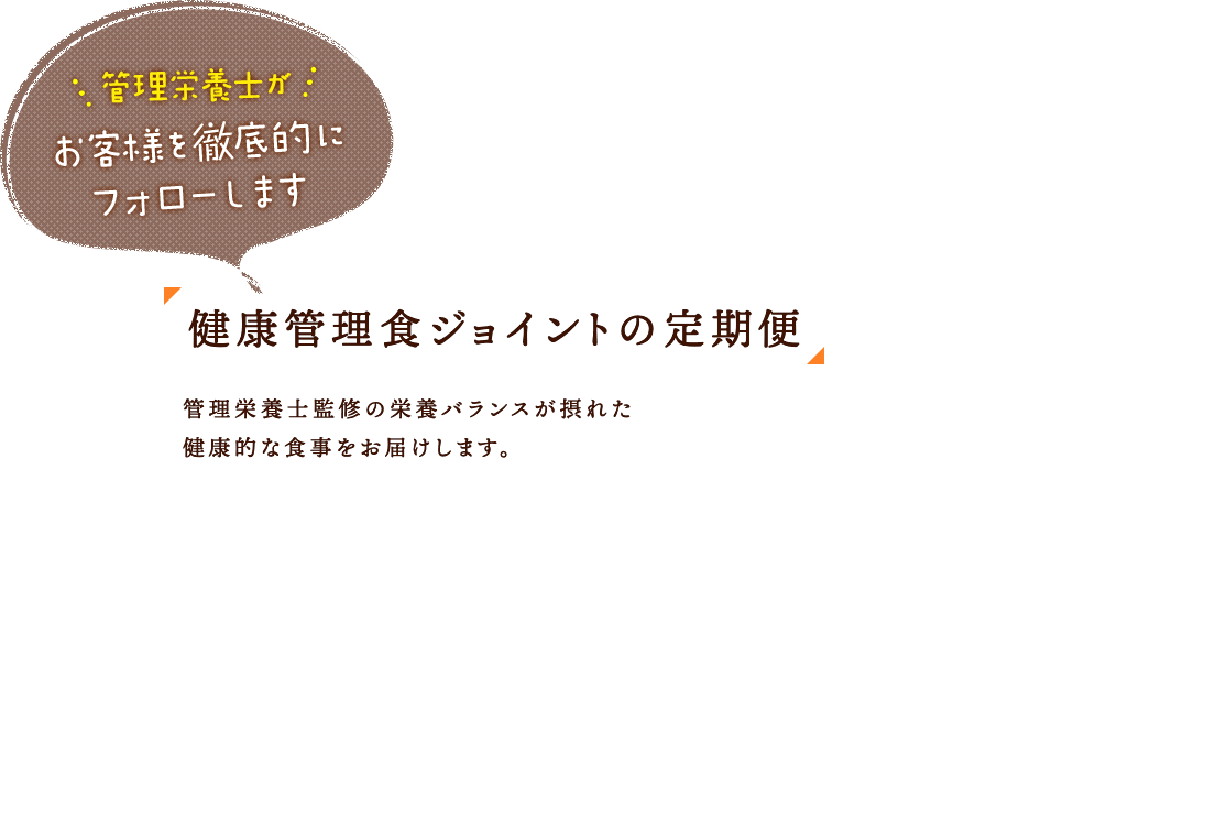 管理栄養士がお客様を徹底的にフォローします 健康管理食ジョイントの定期便 管理栄養士監修の栄養バランスが摂れた健康的な食事をお届けします。 1食あたり324円～（税込） お悩みに合わせた約160種類の豊富なラインナップ！