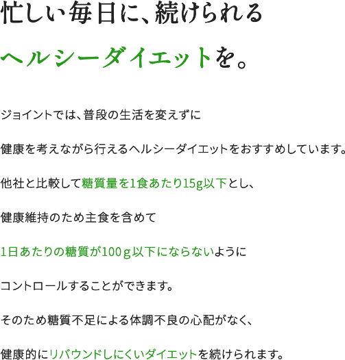 忙しい毎日に、続けられるヘルシーダイエットを。ジョイントでは、普段の生活を変えずに健康を考えながら行えるヘルシーダイエットをおすすめしています。他社と比較して糖質量を1食あたり15g以下とし、健康維持のため主食を含めて1日あたりの糖質が100g以下にならないようにコントロールすることができます。そのため糖質不足による体調不良の心配がなく、健康的にリバウンドしにくいダイエットを続けられます。